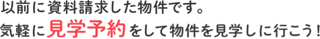 以前に資料請求した物件です。気軽に見学予約をして物件を見学しに行こう！